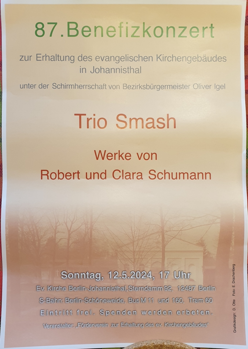 87. Benefizkonzert zur Erhaltung des evangelischen Kirchengebäudes in Johannisthal unter der Schirmherrschaft von Bezirksbürgermeister Oliver Igel Trio Smash Werke von Robert und Clara Schumann Sonntag, 12.5.2024, 17 Uhr Ev. Kirche Berlin-Johannisthal, Sterndamm 92, 12487 Berlin S-Bahn: Berlin-Schöneweide, Bus M11 und 160, Tram 60 Eintritt frei. Spenden werden erbeten. Veranstalter: Förderverein zur Erhaltung des ev. Kirchengebäudes
