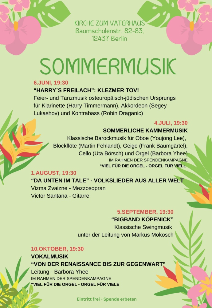 KIRCHE ZUM VATERHAUS
Baumschulenstr. 82-83, 12437 Berlin

SOMMERMUSIK

6. JUNI, 19:30
"HARRY'S FREILACH": KLEZMER TOV!
Feier- und Tanzmusik osteuropäisch-jüdischen Ursprungs
für Klarinette (Harry Timmermann), Akkordeon (Segey Lukashov) und Kontrabass (Robin Draganic)

4. JULI, 19:30
SOMMERLICHE KAMMERMUSIK
Klassische Barockmusik für Oboe (Youjong Lee), Blockflöte (Martin Fehlandt), Geige (Frank Baumgärtel), Cello (Uta Börsch) und Orgel (Barbora Yhee)
IM RAHMEN DER SPENDENKAMPAGNE
"VIEL FÜR DIE ORGEL - ORGEL FÜR VIELE"

1. AUGUST, 19:30
"DA UNTEN IM TALE" - VOLKSLIEDER AUS ALLER WELT
Vizma Zvaizne - Mezzosopran
Victor Santana - Gitarre

5. SEPTEMBER, 19:30
"BIGBAND KÖPENICK"
Klassische Swingmusik
unter der Leitung von Markus Mokosch

10. OKTOBER, 19:30
VOKALMUSIK
"VON DER RENAISSANCE BIS ZUR GEGENWART"
Leitung - Barbora Yhee
IM RAHMEN DER SPENDENKAMPAGNE
"VIEL FÜR DIE ORGEL - ORGEL FÜR VIELE"

Eintritt frei - Spende erbeten