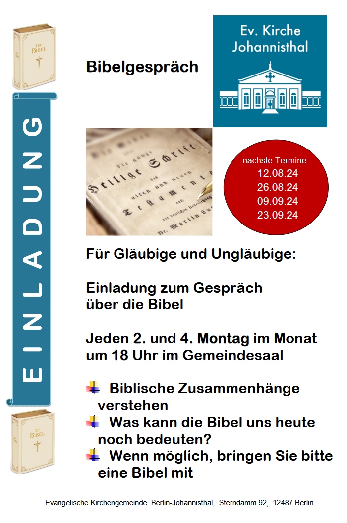 EINLADUNG
Bibelgespräch

Ev. Kirche Johannisthal

Nächste Termine:
12.08.24
26.08.24
09.09.24
23.09.24

Für Gläubige und Ungläubige:

Einladung zum Gespräch über die Bibel

Jeden 2. und 4. Montag im Monat um 18 Uhr im Gemeindesaal

Biblische Zusammenhänge verstehen
Was kann die Bibel uns heute noch bedeuten?
Wenn möglich, bringen Sie bitte eine Bibel mit
Evangelische Kirchengemeinde Berlin-Johannisthal, Sterndamm 92, 12487 Berlin