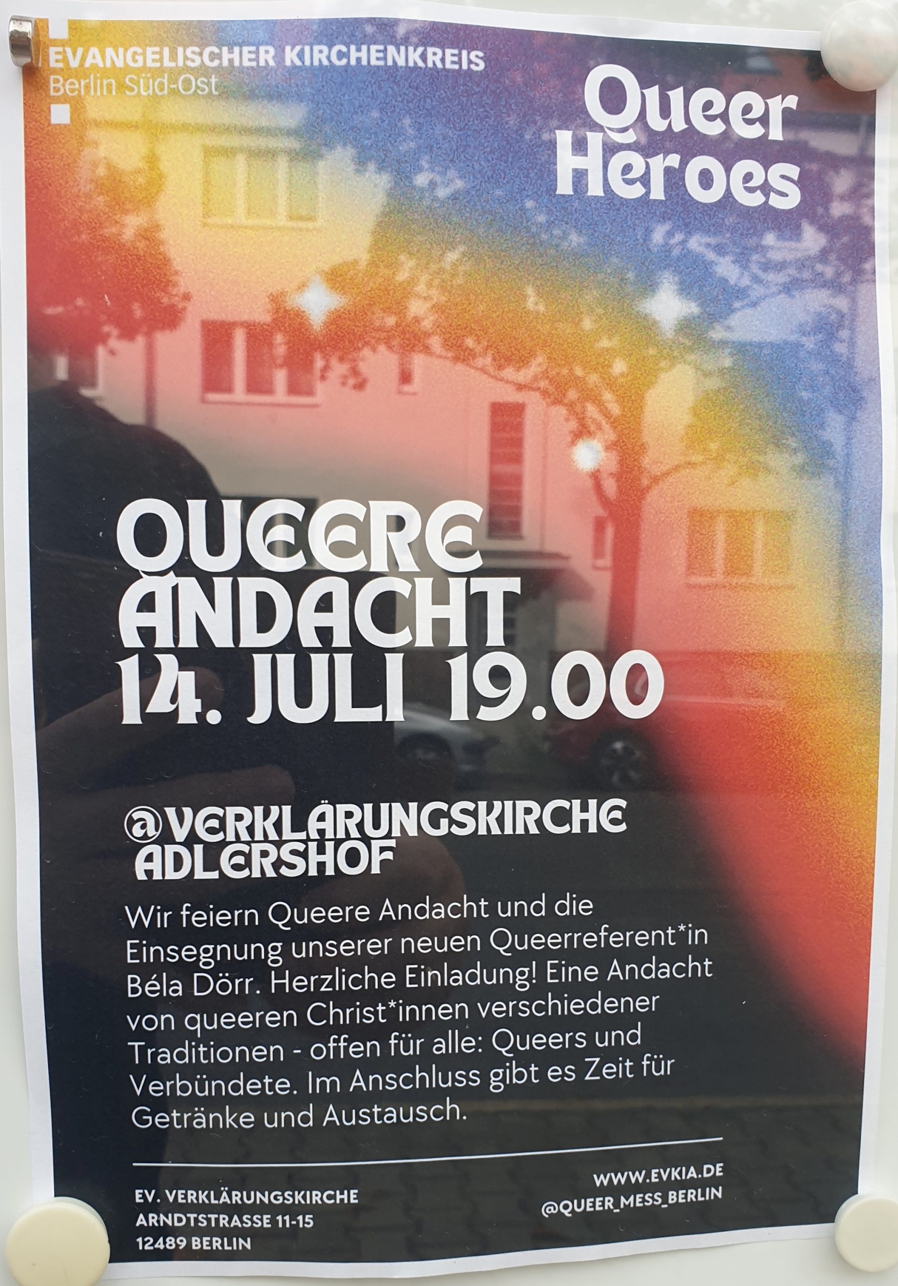 EVANGELISCHER KIRCHENKREIS Berlin Süd-Ost Queer Heroes QUEERE ANDACHT 14. JULI 19.00 @VERKLÄRUNGSKIRCHE ADLERSHOF Wir feiern Queere Andacht und die Einsegnung unserer neuen Queerreferentin Béla Dörr. Herzliche Einladung! Eine Andacht von queeren Christinnen verschiedener Traditionen - offen für alle: Queers und Verbündete. Im Anschluss gibt es Zeit für Getränke und Austausch. EV. VERKLÄRUNGSKIRCHE ARNDTSTRASSE 11-15 12489 BERLIN www.evkia.de @QUEER_MESS.BERLIN