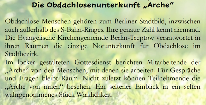 Die Obdachlosenunterkunft „Arche“
Obdachlose Menschen gehören zum Berliner Stadtbild, inzwischen auch außerhalb des S-Bahn-Ringes. Ihre genaue Zahl kennt niemand. Die Evangelische Kirchengemeinde Berlin-Treptow verantwortet in ihren Räumen die einzige Notunterkunft für Obdachlose im Stadtbezirk.
Im locker gestalteten Gottesdienst berichten Mitarbeitende der „Arche“ von den Menschen, mit denen sie arbeiten. Für Gespräche und Fragen bleibt Raum. Nicht zuletzt können Teilnehmende die „Arche von innen“ besehen. Ein seltener Einblick in ein selten wahrgenommenes Stück Wirklichkeit.