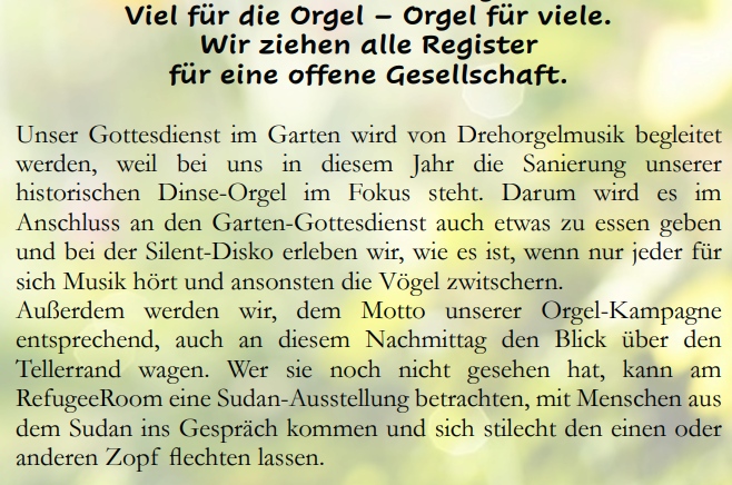 Viel für die Orgel – Orgel für viele.
Wir ziehen alle Register für eine offene Gesellschaft.
Unser Gottesdienst im Garten wird von Drehorgelmusik begleitet werden, weil bei uns in diesem Jahr die Sanierung unserer historischen Dinse-Orgel im Fokus steht. Darum wird es im Anschluss an den Garten-Gottesdienst auch etwas zu essen geben und bei der Silent-Disko erleben wir, wie es ist, wenn nur jeder für sich Musik hört und ansonsten die Vögel zwitschern.
Außerdem werden wir, dem Motto unserer Orgel-Kampagne entsprechend, auch an diesem Nachmittag den Blick über den Tellerrand wagen. Wer sie noch nicht gesehen hat, kann am RefugeeRoom eine Sudan-Ausstellung betrachten, mit Menschen aus dem Sudan ins Gespräch kommen und sich stilecht den einen oder anderen Zopf flechten lassen.