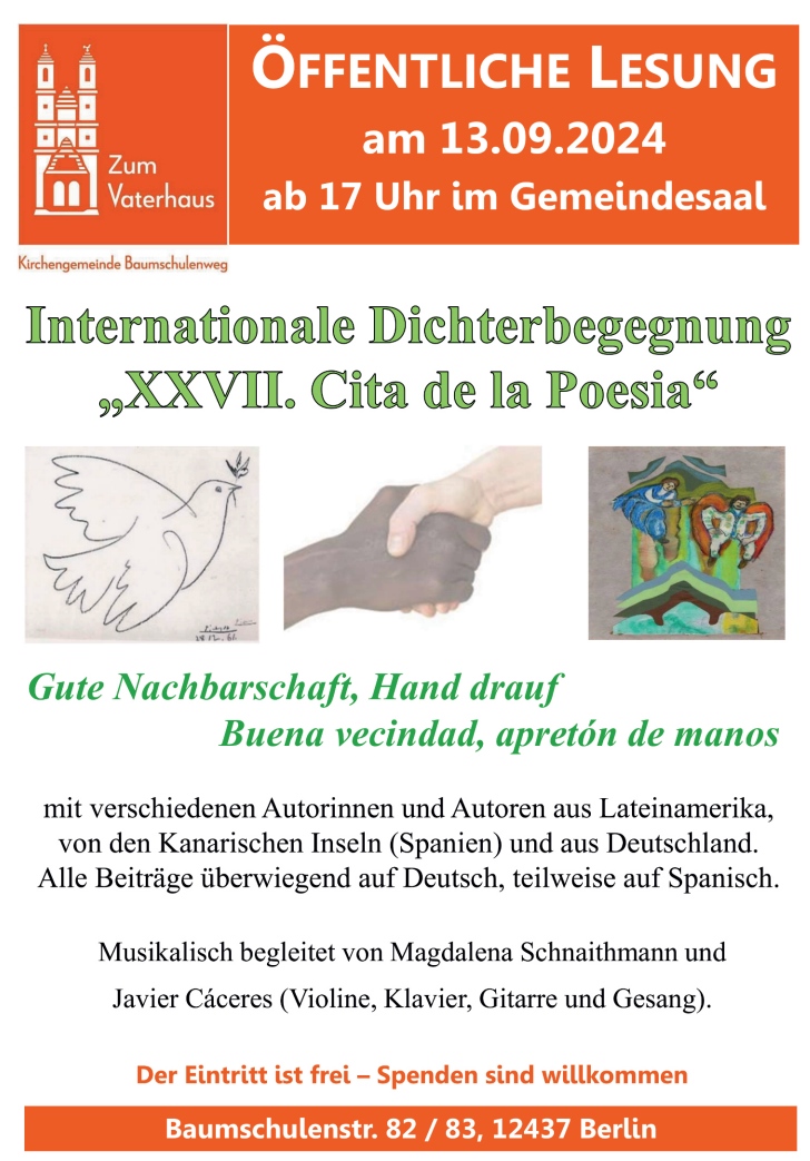 ÖFFENTLICHE LESUNG am 13.09.2024 ab 17 Uhr im Gemeindesaal Internationale Dichterbegegnung „XXVII. Cita de la Poesia“ Gute Nachbarschaft, Hand drauf Buena vecindad, apretón de manos mit verschiedenen Autorinnen und Autoren aus Lateinamerika, von den Kanarischen Inseln (Spanien) und aus Deutschland. Alle Beiträge überwiegend auf Deutsch, teilweise auf Spanisch. Musikalisch begleitet von Magdalena Schnaithmann und Javier Cáceres (Violine, Klavier, Gitarre und Gesang). Der Eintritt ist frei – Spenden sind willkommen Baumschulenstr. 82 / 83, 12437 Berlin