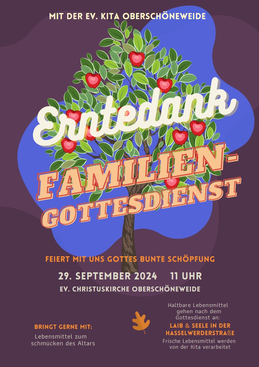 MIT DER EV. KITA OBERSCHÖNEWEIDE Erntedank Familiengottesdienst Feiert mit uns Gottes bunte Schöpfung 29. September 2024 – 11 Uhr Ev. Christuskirche Oberschöneweide BRINGT GERNE MIT: Lebensmittel zum Schmücken des Altars Haltbare Lebensmittel gehen nach dem Gottesdienst an: Laib & Seele in der Hasselwerderstraße Frische Lebensmittel werden von der Kita verarbeitet