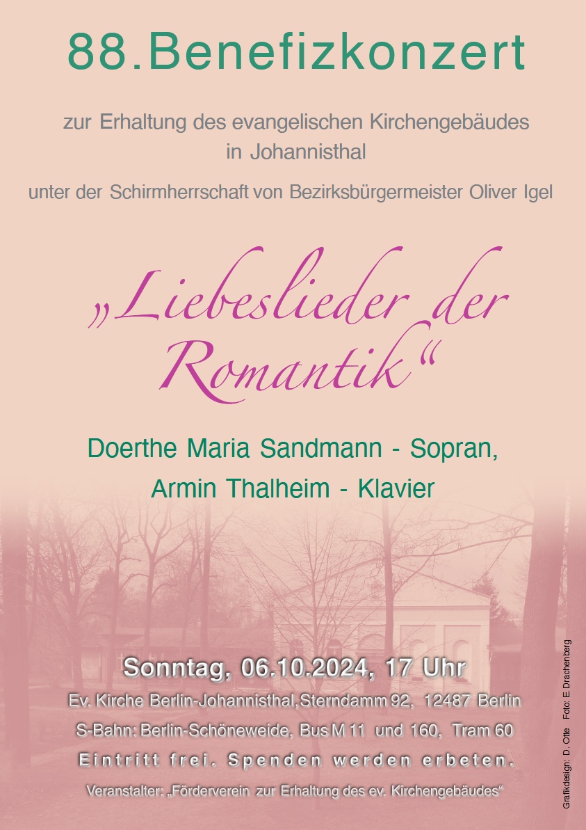 88. Benefizkonzert
zur Erhaltung des evangelischen Kirchengebäudes in Johannisthal
unter der Schirmherrschaft von Bezirksbürgermeister Oliver Igel

„Liebeslieder der Romantik“

Doerthe Maria Sandmann - Sopran
Armin Thalheim - Klavier

Sonntag, 06.10.2024, 17 Uhr
Ev. Kirche Berlin-Johannisthal, Sterndamm 92, 12487 Berlin
S-Bahn: Berlin-Schöneweide, Bus M11 und 160, Tram 60

Eintritt frei. Spenden werden erbeten.

Veranstalter: „Förderverein zur Erhaltung des ev. Kirchengebäudes“

