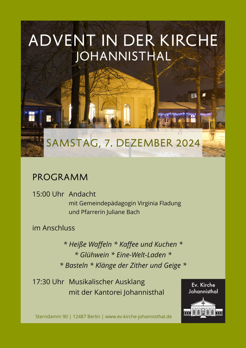 ADVENT IN DER KIRCHE JOHANNISTHAL SAMSTAG, 7. DEZEMBER 2024 PROGRAMM 15:00 Uhr Andacht mit Gemeindepädagogin Virginia Fladung und Pfarrerin Juliane Bach im Anschluss Heiße Waffeln Kaffee und Kuchen Glühwein Eine-Welt-Laden Basteln Klänge der Zither und Geige 17:30 Uhr Musikalischer Ausklang mit der Kantorei Johannisthal Sterndamm 90 | 12487 Berlin | www.ev-kirche-johannisthal.de