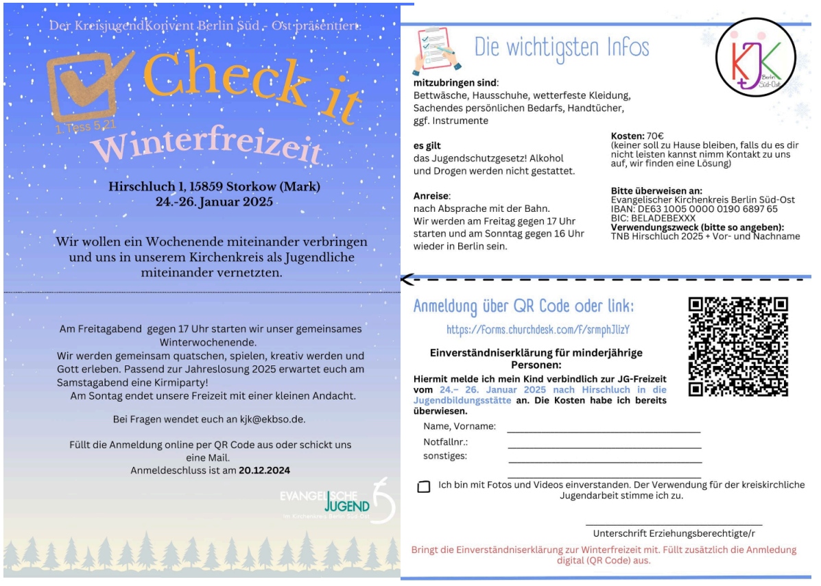 Der Kreisjugendkonvent Berlin Süd-Ost präsentiert: Check it – Winterfreizeit Hirschluch 1, 15859 Storkow (Mark) 24.-26. Januar 2025 Wir wollen ein Wochenende miteinander verbringen und uns in unserem Kirchenkreis als Jugendliche miteinander vernetzen. Am Freitagabend gegen 17 Uhr starten wir unser gemeinsames Winterwochenende. Wir werden gemeinsam quatschen, spielen, kreativ werden und Gott erleben. Passend zur Jahreslosung 2025 erwartet euch am Samstagabend eine Krimiparty! Am Sonntag endet unsere Freizeit mit einer kleinen Andacht. Bei Fragen wendet euch an kjk@ekbso.de. Füllt die Anmeldung online per QR Code aus oder schickt uns eine Mail. Anmeldeschluss ist am 20.12.2024. Die wichtigsten Infos Mitzubringen sind: Bettwäsche, Hausschuhe, wetterfeste Kleidung, Sachen des persönlichen Bedarfs, Handtücher, ggf. Instrumente. Es gilt das Jugendschutzgesetz! Alkohol und Drogen werden nicht gestattet. Kosten: 70€ (Keiner soll zu Hause bleiben, falls du es dir nicht leisten kannst, nimm Kontakt zu uns auf, wir finden eine Lösung.) Anreise: Nach Absprache mit der Bahn. Wir werden am Freitag gegen 17 Uhr starten und am Sonntag gegen 16 Uhr wieder in Berlin sein. Bitte überweisen an: Evangelischer Kirchenkreis Berlin Süd-Ost IBAN: DE63 1005 0000 0190 6897 65 BIC: BELADEBEXXX Verwendungszweck (bitte so angeben): TNB Hirschluch 2025 + Vor- und Nachname