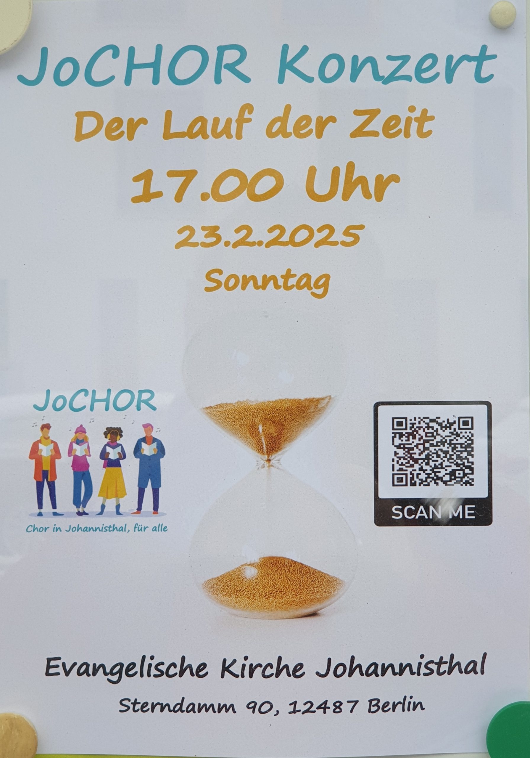 JoCHOR Konzert
Der Lauf der Zeit
17.00 Uhr
23.2.2025
Sonntag

JoCHOR
Chor in Johannisthal, für alle

[Abbildung einer Sanduhr]

[QR-Code mit der Beschriftung "SCAN ME"]

Evangelische Kirche Johannisthal
Sterndamm 90, 12487 Berlin