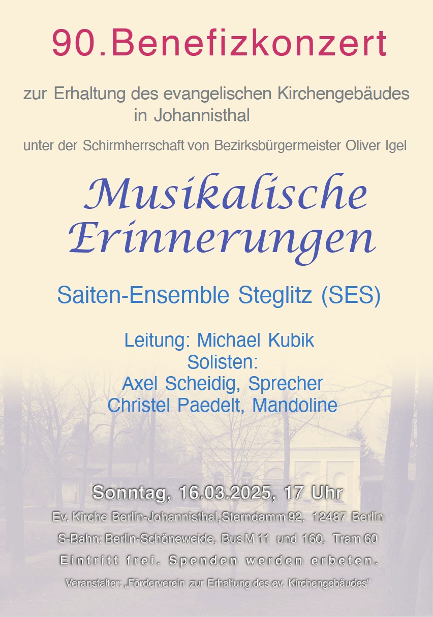 90. Benefizkonzert
zur Erhaltung des evangelischen Kirchengebäudes in Johannisthal
unter der Schirmherrschaft von Bezirksbürgermeister Oliver Igel

Musikalische Erinnerungen
Saiten-Ensemble Steglitz (SES)

Leitung: Michael Kubik
Solisten:
Axel Scheidig, Sprecher
Christel Paedelt, Mandoline

📅 Sonntag, 16.03.2025, 17 Uhr
📍 Ev. Kirche Berlin-Johannisthal, Sterndamm 92, 12487 Berlin

🚆 Anfahrt:
S-Bahn: Berlin-Schöneweide
Bus: M11 und 160
Tram: 60

Eintritt frei. Spenden werden erbeten.

Veranstalter: „Förderverein zur Erhaltung des ev. Kirchengebäudes“