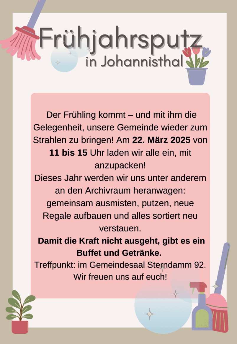 Frühjahrsputz in Johannisthal

Der Frühling kommt – und mit ihm die Gelegenheit, unsere Gemeinde wieder zum Strahlen zu bringen!
Am 22. März 2025 von 11 bis 15 Uhr laden wir alle ein, mit anzupacken!

Dieses Jahr werden wir uns unter anderem an den Archivraum heranwagen: gemeinsam ausmisten, putzen, neue Regale aufbauen und alles sortiert neu verstauen.

Damit die Kraft nicht ausgeht, gibt es ein Buffet und Getränke.
Treffpunkt: im Gemeindesaal Sterndamm 92.
Wir freuen uns auf euch!