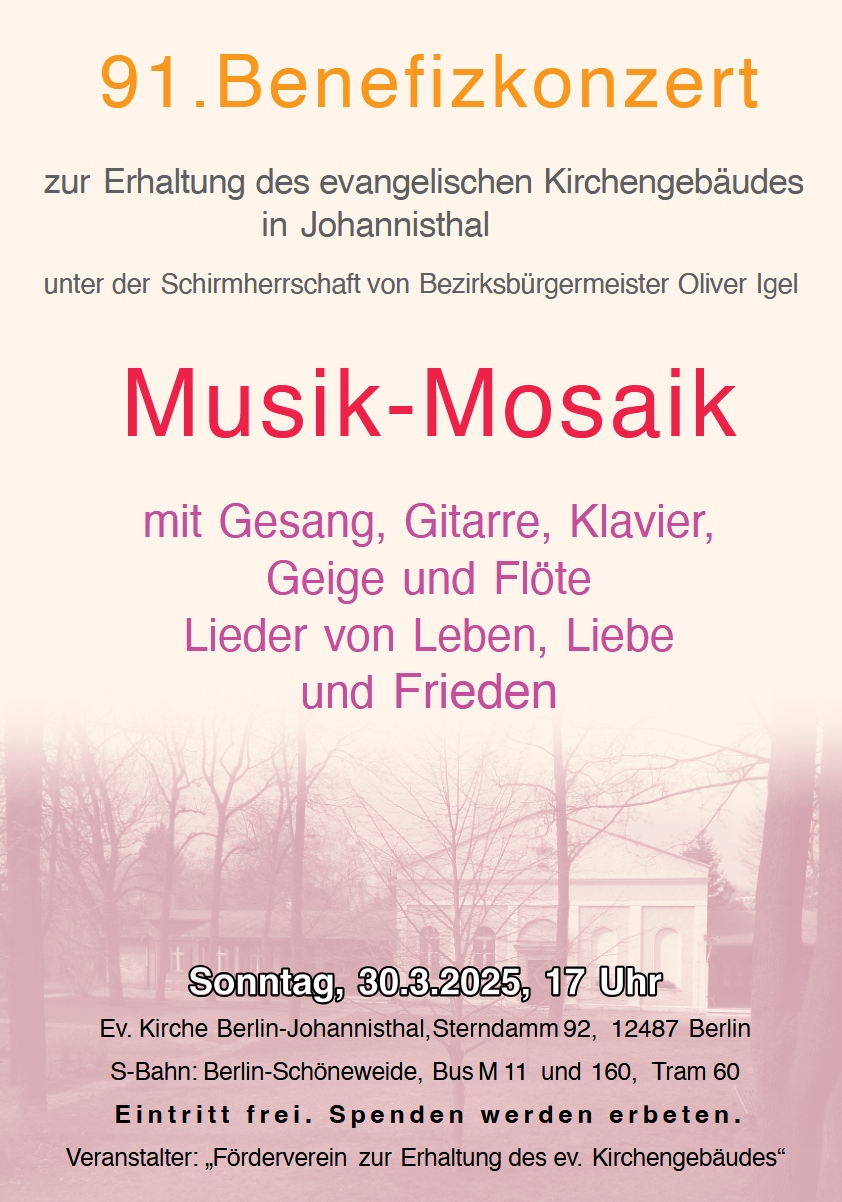 91. Benefizkonzert
zur Erhaltung des evangelischen Kirchengebäudes in Johannisthal
unter der Schirmherrschaft von Bezirksbürgermeister Oliver Igel

Musik-Mosaik
mit Gesang, Gitarre, Klavier, Geige und Flöte
Lieder von Leben, Liebe und Frieden

Sonntag, 30.3.2025, 17 Uhr
Ev. Kirche Berlin-Johannisthal, Sterndamm 92, 12487 Berlin
S-Bahn: Berlin-Schöneweide, Bus M 11 und 160, Tram 60

Eintritt frei. Spenden werden erbeten.

Veranstalter: „Förderverein zur Erhaltung des ev. Kirchengebäudes“