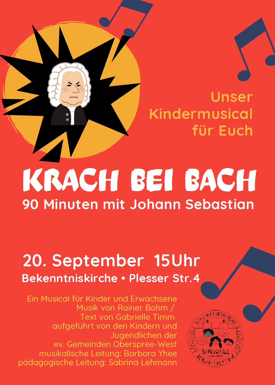 Unser Kindermusical für Euch KRACH BEI BACH 90 Minuten mit Johann Sebastian 20. September 15Uhr Bekenntniskirche • Plesser Str. 4 Ein Musical für Kinder und Erwachsene Musik von Rainer Bohm / Text von Gabrielle Timm aufgeführt von den Kindern und Jugendlichen der ev. Gemeinden Oberspree-West musikalische Leitung: Barbora Yhee pädagogische Leitung: Sabrina Lehmann (Stempel mit Logo: „Bekenntniskirche Berlin-Treptow – Singschule“)