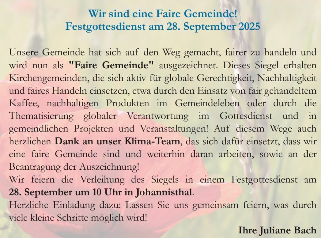 Wir sind eine Faire Gemeinde! Festgottesdienst am 28. September 2025 Unsere Gemeinde hat sich auf den Weg gemacht, fairer zu handeln und wird nun als "Faire Gemeinde" ausgezeichnet. Dieses Siegel erhalten Kirchengemeinden, die sich aktiv für globale Gerechtigkeit, Nachhaltigkeit und faires Handeln einsetzen, etwa durch den Einsatz von fair gehandeltem Kaffee, nachhaltigen Produkten im Gemeindeleben oder durch die Thematisierung globaler Verantwortung im Gottesdienst und in gemeindlichen Projekten und Veranstaltungen! Auf diesem Wege auch herzlichen Dank an unser Klima-Team, das sich dafür einsetzt, dass wir eine faire Gemeinde sind und weiterhin daran arbeiten, sowie an der Beantragung der Auszeichnung! Wir feiern die Verleihung des Siegels in einem Festgottesdienst am 28. September um 10 Uhr in Johannisthal . Herzliche Einladung dazu: Lassen Sie uns gemeinsam feiern, was durch viele kleine Schritte möglich wird!