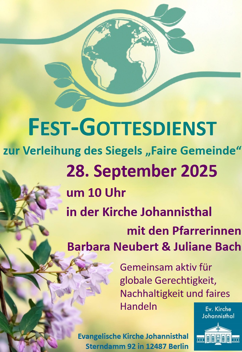 FEST-GOTTESDIENST
zur Verleihung des Siegels „Faire Gemeinde“
28. September 2025
um 10 Uhr
in der Kirche Johannisthal
mit den Pfarrerinnen
Barbara Neubert & Juliane Bach
Gemeinsam aktiv für
globale Gerechtigkeit,
Nachhaltigkeit und faires Handeln
Evangelische Kirche Johannisthal
Sterndamm 92 in 12487 Berlin
(Logo: Ev. Kirche Johannisthal)