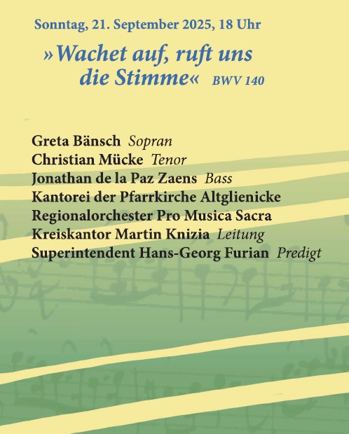 Sonntag, 21. September 2025, 18 Uhr »Wachet auf, ruft uns die Stimme« BWV 140 Greta Bänsch Sopran Christian Mücke Tenor Jonathan de la Paz Zaens Bass Kantorei der Pfarrkirche Altglienicke Regionalorchester Pro Musica Sacra Kreiskantor Martin Knizia Leitung Superintendent Hans-Georg Furian Predigt
