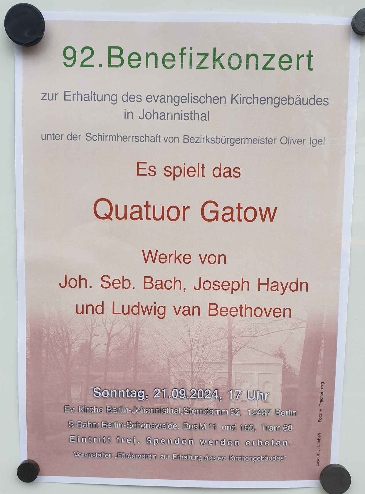 92. Benefizkonzert
zur Erhaltung des evangelischen Kirchengebäudes in Johannisthal

unter der Schirmherrschaft von Bezirksbürgermeister Oliver Igel

Es spielt das
Quatuor Gatow

Werke von
Joh. Seb. Bach, Joseph Haydn
und Ludwig van Beethoven

Sonntag, 21.09.2025, 17 Uhr
Ev. Kirche Berlin-Johannisthal, Sterndamm 92, 12487 Berlin
S-Bahn: Berlin-Schöneweide, Bus M11 und 160, Tram 60

Eintritt frei. Spenden werden erbeten.

Veranstalter: „Förderverein zur Erhaltung des ev. Kirchengebäudes“

Foto: E. Obendorfer
Layout: I. Lüben