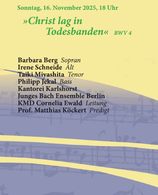 Sonntag, 16. November 2025, 18 Uhr »Christ lag in Todesbanden« BWV 4 Barbara Berg Sopran Irene Schneide Alt Taiki Miyashita Tenor Philipp Jekal Bass Kantorei Karlshorst Junges Bach Ensemble Berlin KMD Cornelia Ewald Leitung Prof. Matthias Köckert Predigt