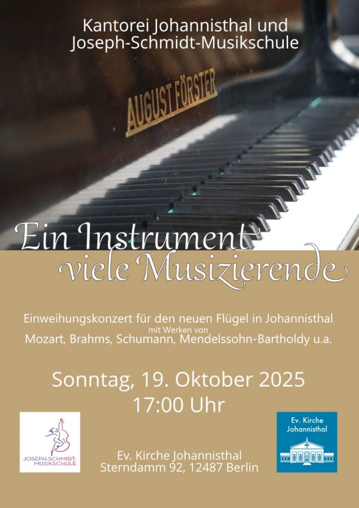 Kantorei Johannisthal und Joseph-Schmidt-Musikschule Ein Instrument – viele Musizierende Einweihungskonzert für den neuen Flügel in Johannisthal mit Werken von Mozart, Brahms, Schumann, Mendelssohn-Bartholdy u.a. Sonntag, 19. Oktober 2025 17:00 Uhr Ev. Kirche Johannisthal Sterndamm 92, 12487 Berlin (Logos: Joseph-Schmidt-Musikschule, Ev. Kirche Johannisthal)