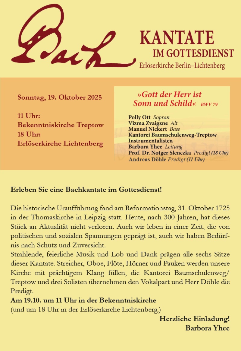 Bach – Kantate im Gottesdienst
Erlöserkirche Berlin–Lichtenberg

Sonntag, 19. Oktober 2025

11 Uhr: Bekenntniskirche Treptow
18 Uhr: Erlöserkirche Lichtenberg

»Gott der Herr ist Sonn und Schild« BWV 79

Polly Ott – Sopran

Vizma Zvaigzne – Alt

Manuel Nickert – Bass

Kantorei Baumschulenweg-Treptow

Instrumentalisten

Barbora Yhee – Leitung

Prof. Dr. Notger Slenczka – Predigt (18 Uhr)

Andreas Döhle – Predigt (11 Uhr)

Erleben Sie eine Bachkantate im Gottesdienst!

Die historische Uraufführung fand am Reformationstag, 31. Oktober 1725 in der Thomaskirche in Leipzig statt. Heute, nach 300 Jahren, hat dieses Stück an Aktualität nicht verloren. Auch wir leben in einer Zeit, die von politischen und sozialen Spannungen geprägt ist, auch wir haben Bedürfnis nach Schutz und Zuversicht.

Strahlende, feierliche Musik und Lob und Dank prägen alle sechs Sätze dieser Kantate. Streicher, Oboe, Flöte, Hörner und Pauken werden unsere Kirche mit prächtigem Klang füllen, die Kantorei Baumschulenweg/Treptow und drei Solisten übernehmen den Vokalpart und Herr Döhle die Predigt.

Am 19.10. um 11 Uhr in der Bekenntniskirche
(und um 18 Uhr in der Erlöserkirche Lichtenberg.)

Herzliche Einladung!
Barbora Yhee