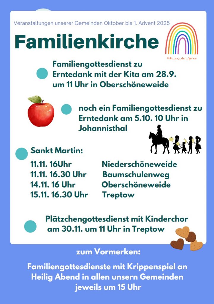 Veranstaltungen unserer Gemeinden Oktober bis 1. Advent 2025

🌈 Familienkirche (KuKu_an_der_Spree)

🔵 Familiengottesdienst zu Erntedank mit der Kita am 28.9. um 11 Uhr in Oberschöneweide

🍎 🔵 noch ein Familiengottesdienst zu Erntedank am 5.10. 10 Uhr in Johannisthal

👨‍👩‍👧‍👦 Sankt Martin:

11.11. 16 Uhr – Niederschöneweide

11.11. 16.30 Uhr – Baumschulenweg

14.11. 16 Uhr – Oberschöneweide

15.11. 16.30 Uhr – Treptow

🍪 🔵 Plätzchengottesdienst mit Kinderchor am 30.11. um 11 Uhr in Treptow

zum Vormerken:
Familiengottesdienste mit Krippenspiel an Heilig Abend in allen unseren Gemeinden, jeweils um 15 Uhr