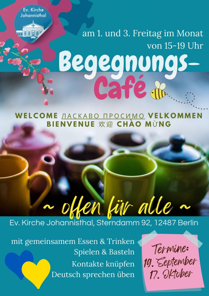 Ev. Kirche Johannisthal
am 1. und 3. Freitag im Monat
von 15–19 Uhr
Begegnungs-Café
WELCOME ЛАСКАВО ПРОСИМО VELKOMMEN
BIENVENUE 欢迎 CHÀO MỪNG
~ offen für alle ~
Ev. Kirche Johannisthal, Sterndamm 92, 12487 Berlin
mit gemeinsamem Essen & Trinken
Spielen & Basteln
Kontakte knüpfen
Deutsch sprechen üben
Termine:
19. September
17. Oktober
