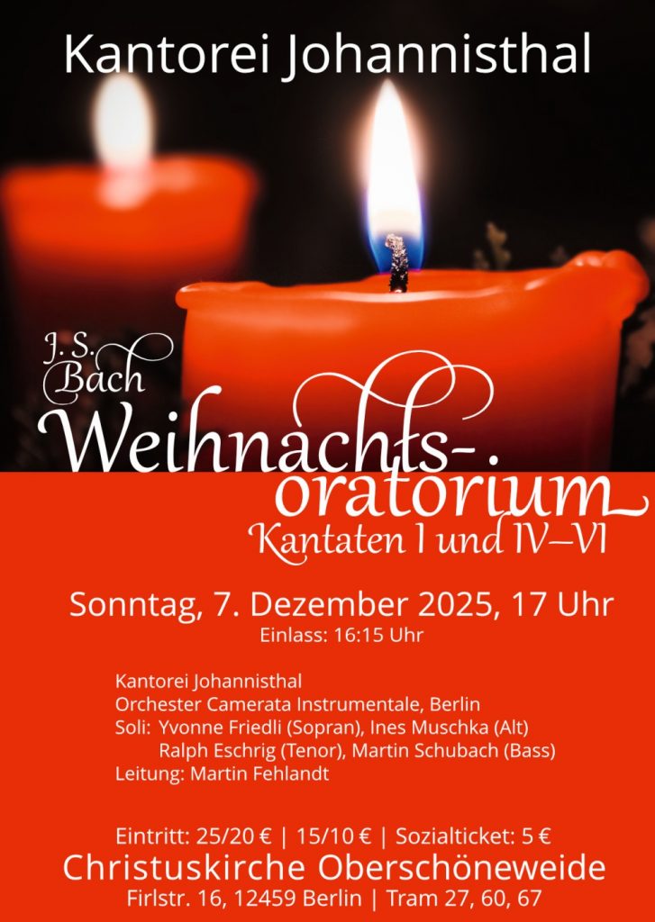 Kantorei Johannisthal J. S. Bach Weihnachtsoratorium Kantaten I und IV–VI Sonntag, 7. Dezember 2025, 17 Uhr Einlass: 16:15 Uhr Kantorei Johannisthal Orchester Camerata Instrumentale, Berlin Soli: Yvonne Friedli (Sopran), Ines Muschka (Alt) Ralph Eschrig (Tenor), Martin Schubach (Bass) Leitung: Martin Fehlandt Eintritt: 25/20 € | 15/10 € | Sozialticket: 5 € Christuskirche Oberschöneweide Firlstr. 16, 12459 Berlin | Tram 27, 60, 67