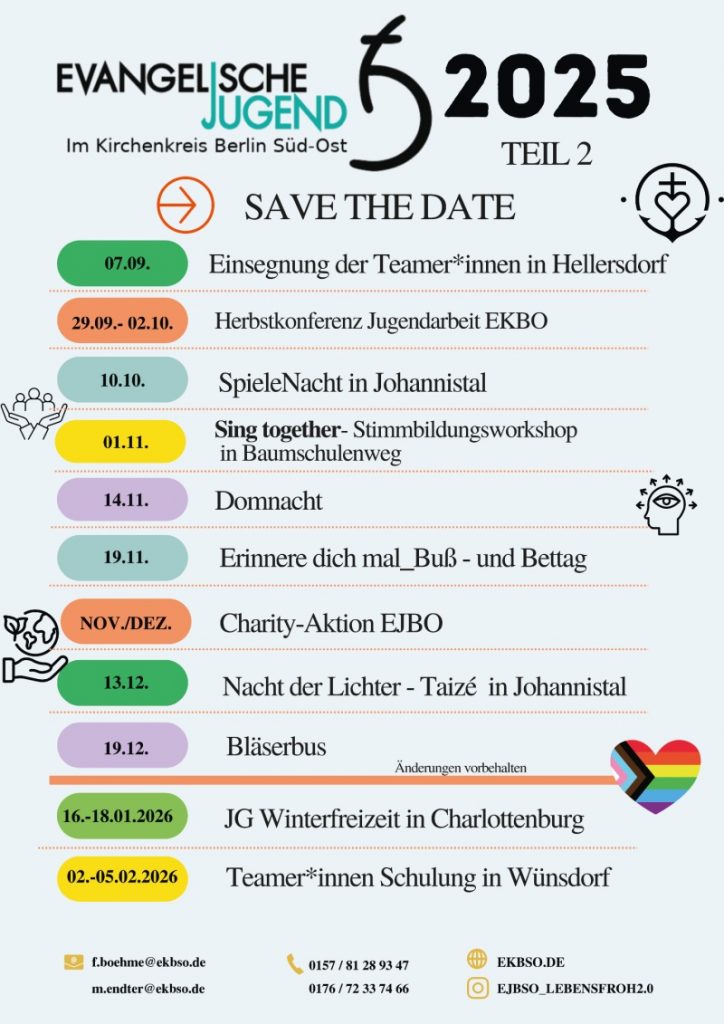 Evangelische Jugend im Kirchenkreis Berlin Süd-Ost
2025 – Teil 2

SAVE THE DATE

07.09. – Einsegnung der Teamer*innen in Hellersdorf

29.09.–02.10. – Herbstkonferenz Jugendarbeit EKBO

10.10. – SpieleNacht in Johannisthal

01.11. – Sing together – Stimmbildungsworkshop in Baumschulenweg

14.11. – Domnacht

19.11. – Erinnere dich mal – Buß- und Bettag

Nov./Dez. – Charity-Aktion EJBO

13.12. – Nacht der Lichter – Taizé in Johannisthal

19.12. – Bläserbus

(Änderungen vorbehalten)

16.–18.01.2026 – JG Winterfreizeit in Charlottenburg
02.–05.02.2026 – Teamer*innen Schulung in Wünsdorf

Kontakt:

f.boehme@ekbso.de

m.endter@ekbso.de

Tel.: 0157 / 81 28 93 47 | 0176 / 72 33 74 66

Website: EKBso.de

Instagram: ejbso_lebensfroh2.0