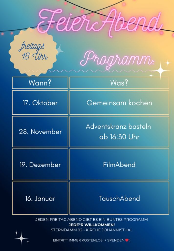 FeierAbend Programm
(freitags 18 Uhr)
Wann? Was?
Oktober | Gemeinsam kochen
November | Adventskranz basteln ab 16:30 Uhr
Dezember | FilmAbend
Januar | TauschAbend
Jeden Freitag Abend gibt es ein buntes Programm
JEDE*R WILLKOMMEN!
Sterndamm 92 – Kirche Johannisthal
Eintritt immer kostenlos (+ Spenden ♥ )