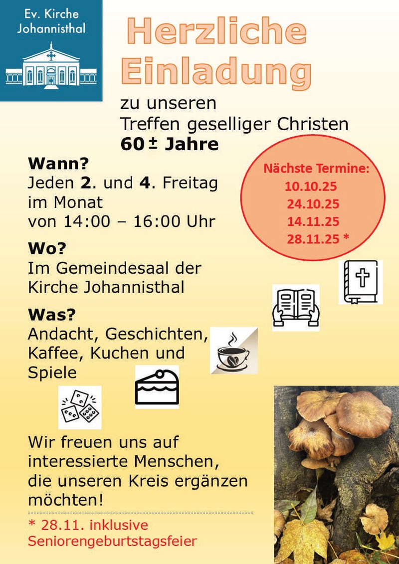 Ev. Kirche Johannisthal Herzliche Einladung zu unseren Treffen geselliger Christen 60± Jahre Wann? Jeden 2. und 4. Freitag im Monat von 14:00 – 16:00 Uhr Wo? Im Gemeindesaal der Kirche Johannisthal Was? Andacht, Geschichten, Kaffee, Kuchen und Spiele Wir freuen uns auf interessierte Menschen, die unseren Kreis ergänzen möchten! Nächste Termine: 10.10.25 24.10.25 14.11.25 28.11.25 * * 28.11. inklusive Seniorengeburtstagsfeier