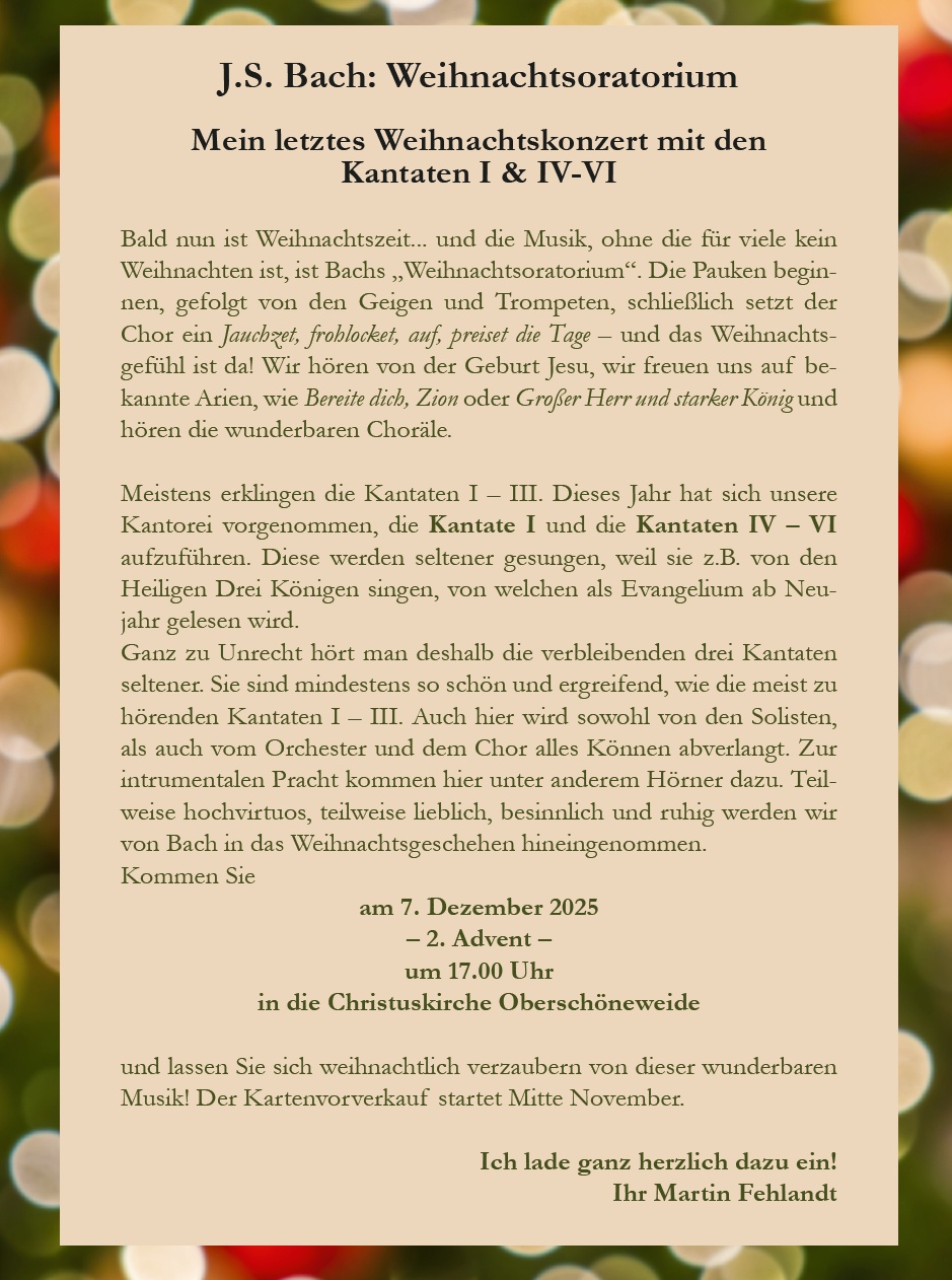 J.S. Bach: Weihnachtsoratorium Mein letztes Weihnachtskonzert mit den Kantaten I & IV–VI Bald nun ist Weihnachtszeit... und die Musik, ohne die für viele kein Weihnachten ist, ist Bachs „Weihnachtsoratorium“. Die Pauken beginnen, gefolgt von den Geigen und Trompeten, schließlich setzt der Chor ein Jauchzet, frohlocket, auf, preiset die Tage – und das Weihnachtsgefühl ist da! Wir hören von der Geburt Jesu, wir freuen uns auf bekannte Arien, wie Bereite dich, Zion oder Großer Herr und starker König und hören die wunderbaren Choräle. Meistens erklingen die Kantaten I – III. Dieses Jahr hat sich unsere Kantorei vorgenommen, die Kantate I und die Kantaten IV – VI aufzuführen. Diese werden seltener gesungen, weil sie z.B. von den Heiligen Drei Königen singen, von welchen als Evangelium ab Neujahr gelesen wird. Ganz zu Unrecht hört man deshalb die verbleibenden drei Kantaten seltener. Sie sind mindestens so schön und ergreifend, wie die meist zu hörenden Kantaten I – III. Auch hier wird sowohl von den Solisten, als auch vom Orchester und dem Chor alles Können abverlangt. Zur instrumentalen Pracht kommen hier unter anderem Hörner dazu. Teilweise hochvirtuos, teilweise lieblich, besinnlich und ruhig werden wir von Bach in das Weihnachtsgeschehen hineingenommen. Kommen Sie am 7. Dezember 2025 – 2. Advent – um 17.00 Uhr in die Christuskirche Oberschöneweide und lassen Sie sich weihnachtlich verzaubern von dieser wunderbaren Musik! Der Kartenvorverkauf startet Mitte November. Ich lade ganz herzlich dazu ein! Ihr Martin Fehlandt
