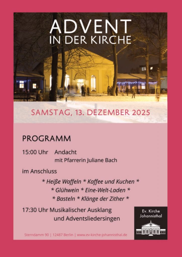 ADVENT IN DER KIRCHE SAMSTAG, 13. DEZEMBER 2025 PROGRAMM 15:00 Uhr Andacht      mit Pfarrerin Juliane Bach im Anschluss Heiße Waffeln Kaffee und Kuchen Glühwein Eine-Welt-Laden Basteln Klänge der Zither 17:30 Uhr Musikalischer Ausklang      und Adventsliedersingen Sterndamm 90 | 12487 Berlin | www.ev-kirche-johannisthal.de (Logo: Ev. Kirche Johannisthal)