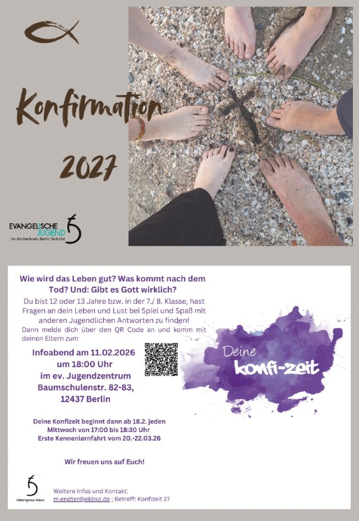 Konfirmation 2027 (Evangelische Jugend im Kirchenkreis Berlin Süd-Ost) Wie wird das Leben gut? Was kommt nach dem Tod? Und: Gibt es Gott wirklich? Du bist 12 oder 13 Jahre bzw. in der 7./8. Klasse, hast Fragen an dein Leben und Lust, bei Spiel und Spaß mit anderen Jugendlichen Antworten zu finden? Dann melde dich über den QR-Code an und komm mit deinen Eltern zum Infoabend am 11.02.2026 um 18:00 Uhr im ev. Jugendzentrum Baumschulenstr. 82-83, 12437 Berlin Deine Konfizeit beginnt dann ab 18.2. jeden Mittwoch von 17:00 bis 18:30 Uhr Erste Kennenlernfahrt vom 20.–22.03.26 Wir freuen uns auf Euch! Weitere Infos und Kontakt: m.endter@ekbso.de | Betreff: Konfizeit 27