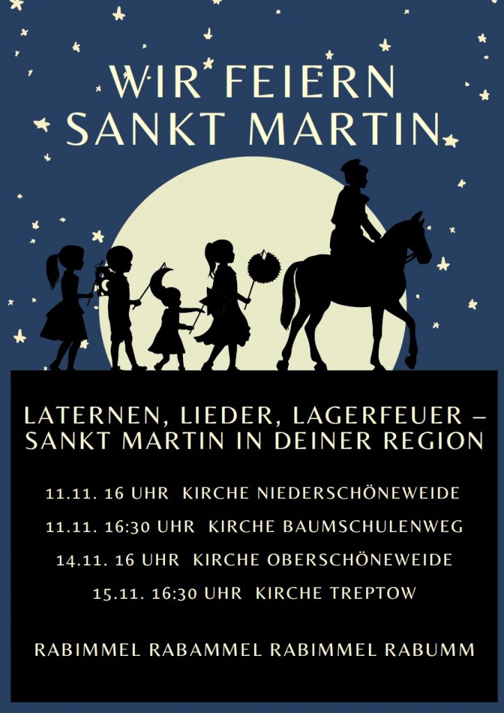 WIR FEIERN
SANKT MARTIN
LATERNE, LIEDER, LAGERFEUER –
SANKT MARTIN IN DEINER REGION
11.11. 16 UHR KIRCHE NIEDERSCHÖNEWEIDE
11.11. 16:30 UHR KIRCHE BAUMSCHULENWEG
14.11. 16 UHR KIRCHE OBERSCHÖNEWEIDE
15.11. 16:30 UHR KIRCHE TREPTOW
RABIMMEL RABAMMEL RABIMMEL RABUMM