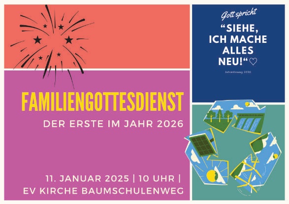 FAMILIENGOTTESDIENST
DER ERSTE IM JAHR 2026
11. JANUAR 2026 | 10 UHR |
EV KIRCHE BAUMSCHULENWEG
(oben rechts)
Gott spricht
“Siehe, ich mache alles neu!”
Jahreslosung 2026