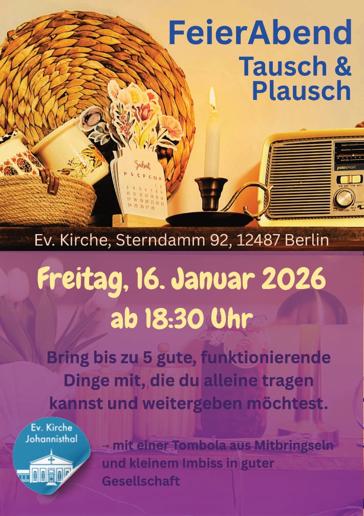 FeierAbend
Tausch & Plausch

Ev. Kirche, Sterndamm 92, 12487 Berlin

Freitag, 16. Januar 2026
ab 18:30 Uhr

Bring bis zu 5 gute, funktionierende Dinge mit,
die du alleine tragen kannst und weitergeben möchtest.

→ mit einer Tombola aus Mitbringseln
und kleinem Imbiss in guter Gesellschaft

(Logo: Ev. Kirche Johannisthal)