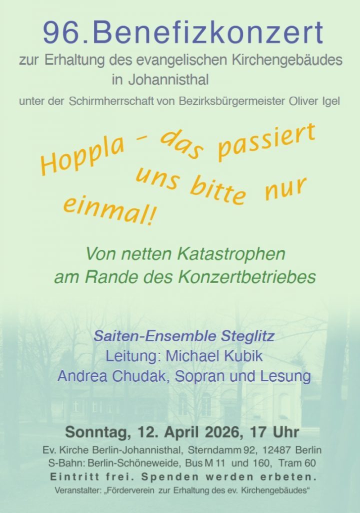 96. Benefizkonzert zur Erhaltung des evangelischen Kirchengebäudes in Johannisthal unter der Schirmherrschaft von Bezirksbürgermeister Oliver Igel Hoppla – das passiert uns bitte nur einmal! Von netten Katastrophen am Rande des Konzertbetriebes Saiten-Ensemble Steglitz Leitung: Michael Kubik Andrea Chudak, Sopran und Lesung Sonntag, 12. April 2026, 17 Uhr Ev. Kirche Berlin-Johannisthal, Sterndamm 92, 12487 Berlin S-Bahn: Berlin-Schöneweide, Bus M 11 und 160, Tram 60 Eintritt frei. Spenden werden erbeten. Veranstalter: „Förderverein zur Erhaltung des ev. Kirchengebäudes“