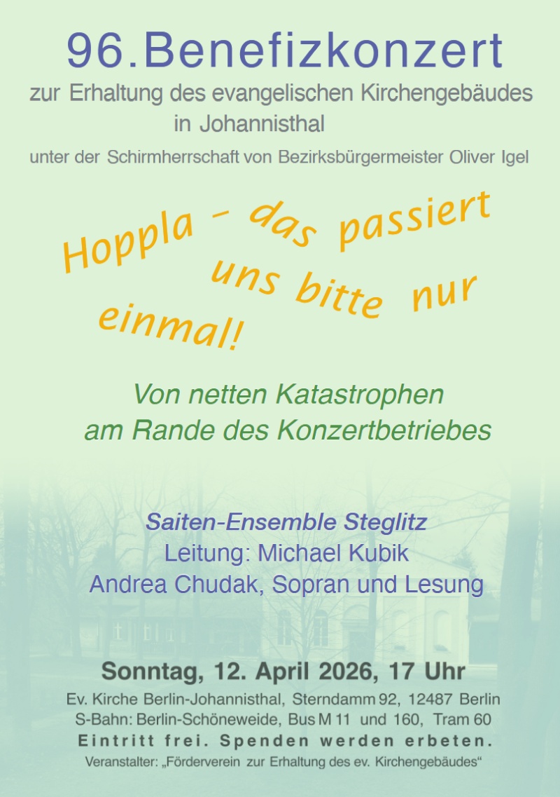 96. Benefizkonzert
zur Erhaltung des evangelischen Kirchengebäudes
in Johannisthal
unter der Schirmherrschaft von Bezirksbürgermeister Oliver Igel
Hoppla – das passiert
uns bitte nur
einmal!
Von netten Katastrophen
am Rande des Konzertbetriebes
Saiten-Ensemble Steglitz
Leitung: Michael Kubik
Andrea Chudak, Sopran und Lesung
Sonntag, 12. April 2026, 17 Uhr
Ev. Kirche Berlin-Johannisthal, Sterndamm 92, 12487 Berlin
S-Bahn: Berlin-Schöneweide, Bus M 11 und 160, Tram 60
Eintritt frei. Spenden werden erbeten.
Veranstalter: „Förderverein zur Erhaltung des ev. Kirchengebäudes“