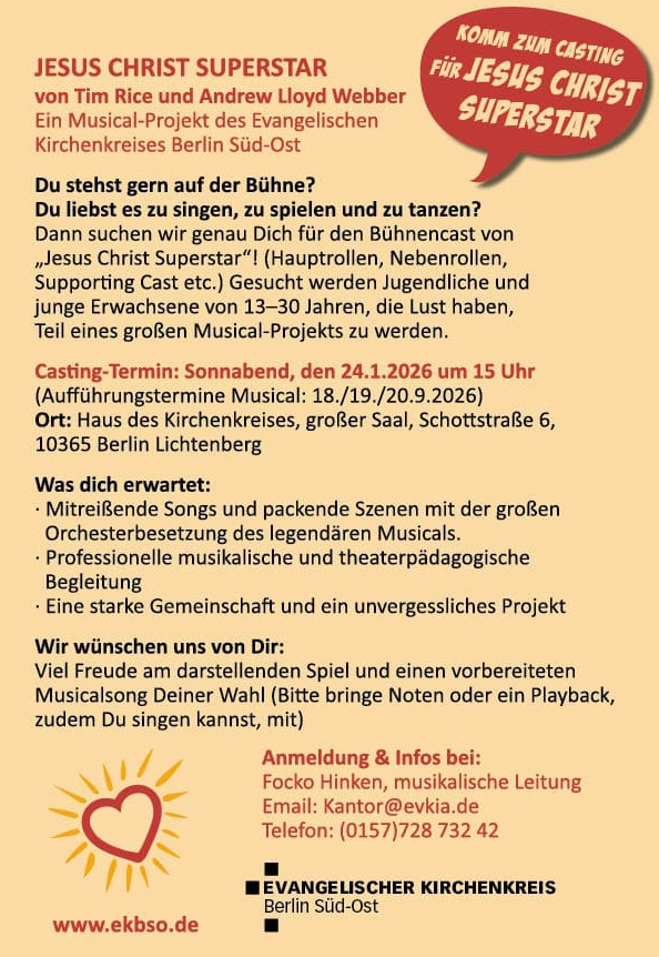 JESUS CHRIST SUPERSTAR von Tim Rice und Andrew Lloyd Webber Ein Musical-Projekt des Evangelischen Kirchenkreises Berlin Süd-Ost Du stehst gern auf der Bühne? Du liebst es zu singen, zu spielen und zu tanzen? Dann suchen wir genau Dich für den Bühnencast von „Jesus Christ Superstar“! (Hauptrollen, Nebenrollen, Supporting Cast etc.) Gesucht werden Jugendliche und junge Erwachsene von 13–30 Jahren, die Lust haben, Teil eines großen Musical-Projekts zu werden. Casting-Termin: Sonnabend, den 24.1.2026 um 15 Uhr (Aufführungstermine Musical: 18./19./20.9.2026) Ort: Haus des Kirchenkreises, großer Saal, Schottstraße 6, 10365 Berlin Lichtenberg Was dich erwartet: • Mitreißende Songs und packende Szenen mit der großen Orchesterbesetzung des legendären Musicals. • Professionelle musikalische und theaterpädagogische Begleitung • Eine starke Gemeinschaft und ein unvergessliches Projekt Wir wünschen uns von Dir: Viel Freude am darstellenden Spiel und einen vorbereiteten Musicalsong Deiner Wahl (Bitte bringe Noten oder ein Playback, zudem Du singen kannst, mit) Anmeldung & Infos bei: Focko Hinken, musikalische Leitung Email: Kantor@evkia.de Telefon: (0157) 728 732 42 www.ekbso.de (Logo: Evangelischer Kirchenkreis Berlin Süd-Ost) Sprechblase oben rechts: „Komm zum Casting für Jesus Christ Superstar“