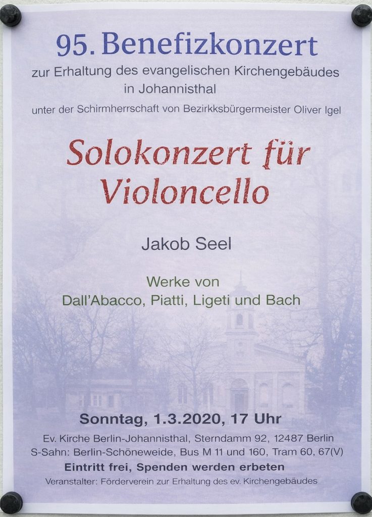 95. Benefizkonzert zur Erhaltung des evangelischen Kirchengebäudes in Johannisthal unter der Schirmherrschaft von Bezirksbürgermeister Oliver Igel Solokonzert für Violoncello Jakob Seel Werke von Dall’Abacco, Piatti, Ligeti und Bach Sonntag, 1.3.2020, 17 Uhr Ev. Kirche Berlin-Johannisthal, Sterndamm 92, 12487 Berlin S-Bahn: Berlin-Schöneweide, Bus M11 und 160, Tram 60, 67(V) Eintritt frei, Spenden werden erbeten Veranstalter: Förderverein zur Erhaltung des ev. Kirchengebäudes