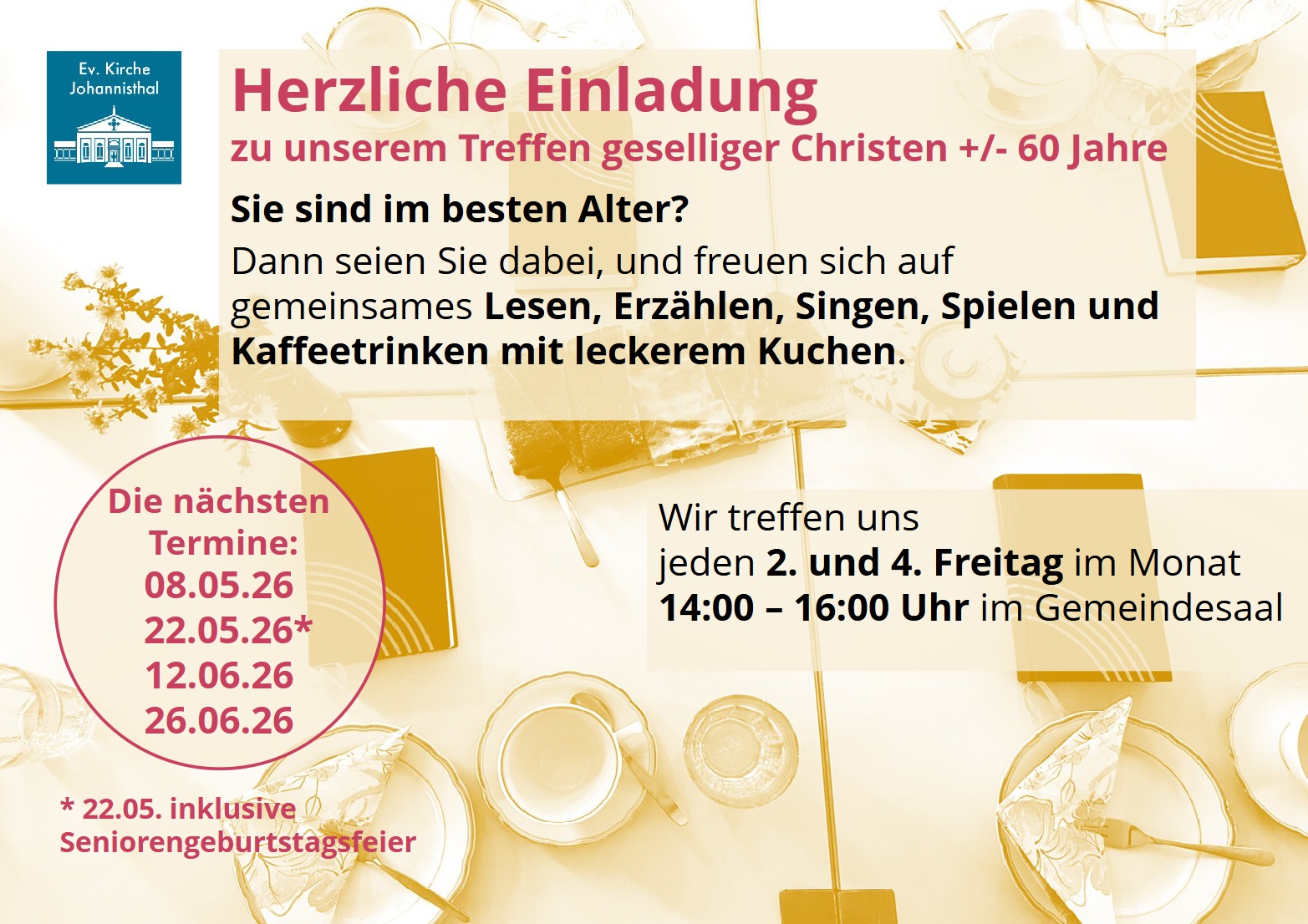 Herzliche Einladung
zu unserem Treffen geselliger Christen +/- 60 Jahre

Sie sind im besten Alter?

Dann seien Sie dabei, und freuen sich auf gemeinsames Lesen, Erzählen, Singen, Spielen und Kaffeetrinken mit leckerem Kuchen.

Die nächsten Termine:

08.05.26

22.05.26*

12.06.26

26.06.26

22.05. inklusive Seniorengeburtstagsfeier

Wir treffen uns jeden 2. und 4. Freitag im Monat 14:00 – 16:00 Uhr im Gemeindesaal