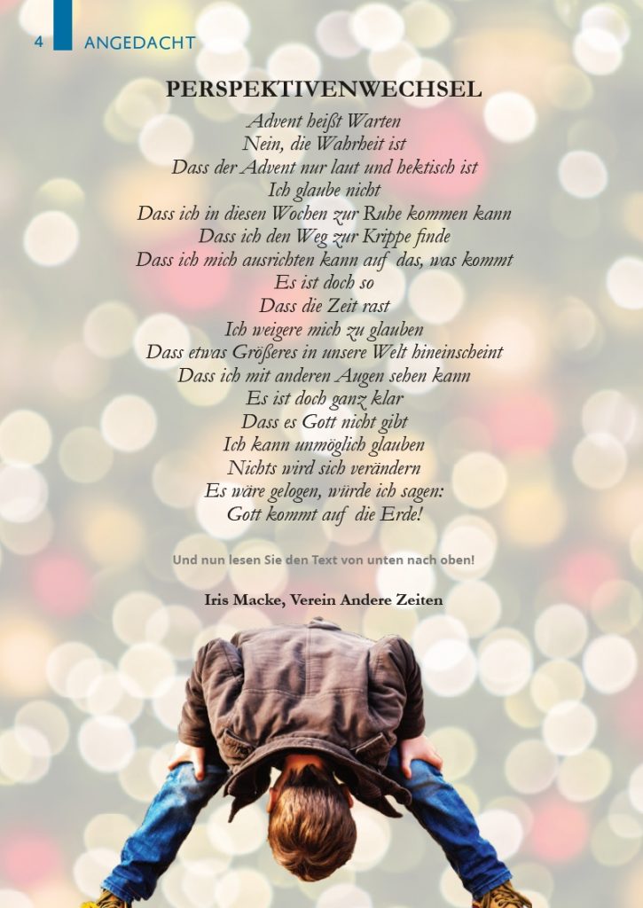 PERSPEKTIVENWECHSEL
Advent heißt Warten
Nein, die Wahrheit ist
Dass der Advent nur laut und hektisch ist
Ich glaube nicht
Dass ich in diesen Wochen zur Ruhe kommen kann
Dass ich den Weg zur Krippe finde
Dass ich mich ausrichten kann auf das, was kommt
Es ist doch so
Dass die Zeit rast
Ich weigere mich zu glauben
Dass etwas Größeres in unsere Welt hineinscheint
Dass ich mit anderen Augen sehen kann
Es ist doch ganz klar
Dass es Gott nicht gibt
Ich kann unmöglich glauben
Nichts wird sich verändern
Es wäre gelogen, würde ich sagen:
Gott kommt auf die Erde!
Und nun lesen Sie den Text von unten nach oben!
Iris Macke, Verein Andere Zeiten