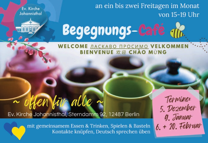 an ein bis zwei Freitagen im Monat von 15–19 Uhr Begegnungs-Café WELCOME • ЛАСКАВО ПРОСИМО • VELKOMMEN BIENVENUE • 欢迎 • CHÀO MỪNG ~ offen für alle ~ Ev. Kirche Johannisthal, Sterndamm 92, 12487 Berlin mit gemeinsamem Essen & Trinken, Spielen & Basteln Kontakte knüpfen, Deutsch sprechen üben Termine: 5. Dezember 9. Januar 6. + 20. Februar (Logo: Ev. Kirche Johannisthal)