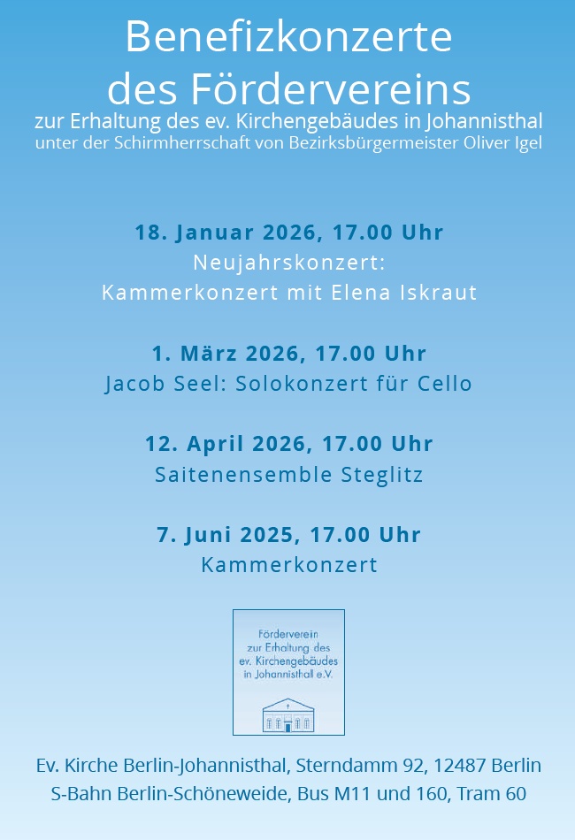 Benefizkonzerte des Fördervereins
zur Erhaltung des ev. Kirchengebäudes in Johannisthal
unter der Schirmherrschaft von Bezirksbürgermeister Oliver Igel

18. Januar 2026, 17.00 Uhr
Neujahrskonzert:
Kammerkonzert mit Elena Iskraut

1. März 2026, 17.00 Uhr
Jacob Seel: Solokonzert für Cello

12. April 2026, 17.00 Uhr
Saitenensemble Steglitz

7. Juni 2025, 17.00 Uhr
Kammerkonzert

(Logo: Förderverein zur Erhaltung des ev. Kirchengebäudes in Johannisthal e.V.)

Ev. Kirche Berlin-Johannisthal, Sterndamm 92, 12487 Berlin
S-Bahn Berlin-Schöneweide, Bus M11 und 160, Tram 60