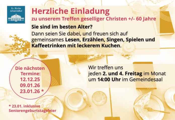 Herzliche Einladung
zu unserem Treffen geselliger Christen +/- 60 Jahre

Sie sind im besten Alter?
Dann seien Sie dabei, und freuen sich auf gemeinsames Lesen, Erzählen, Singen, Spielen und Kaffeetrinken mit leckerem Kuchen.

Die nächsten Termine:
12.12.25
09.01.26
23.01.26*

*23.01. inklusive Seniorengeburtstagsfeier

Wir treffen uns
jeden 2. und 4. Freitag im Monat
um 14:00 Uhr im Gemeindesaal

(Logo: Ev. Kirche Johannisthal)