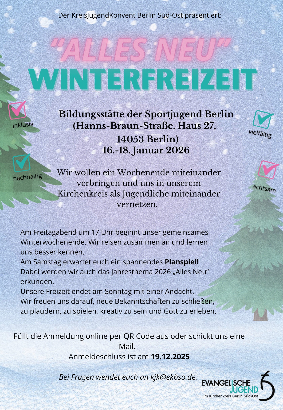 Der KreisJugendKonvent Berlin Süd-Ost präsentiert:

„ALLES NEU“
WINTERFREIZEIT

Bildungsstätte der Sportjugend Berlin
(Hanns-Braun-Straße, Haus 27,
14053 Berlin)
16.–18. Januar 2026

Wir wollen ein Wochenende miteinander verbringen und uns in unserem Kirchenkreis als Jugendliche miteinander vernetzen.

✔️ inklusiv  ✔️ vielfältig
✔️ nachhaltig ✔️ achtsam

Am Freitagabend um 17 Uhr beginnt unser gemeinsames Winterwochenende. Wir reisen zusammen an und lernen uns besser kennen.
Am Samstag erwartet euch ein spannendes Planspiel! Dabei werden wir auch das Jahresthema 2026 „Alles Neu“ erkunden.
Unsere Freizeit endet am Sonntag mit einer Andacht.
Wir freuen uns darauf, neue Bekanntschaften zu schließen, zu plaudern, zu spielen, kreativ zu sein und Gott zu erleben.

Füllt die Anmeldung online per QR Code aus oder schickt uns eine Mail.
Anmeldeschluss ist am 19.12.2025

Bei Fragen wendet euch an kjk@ekbso.de

(Logo: Evangelische Jugend im Kirchenkreis Berlin Süd-Ost)