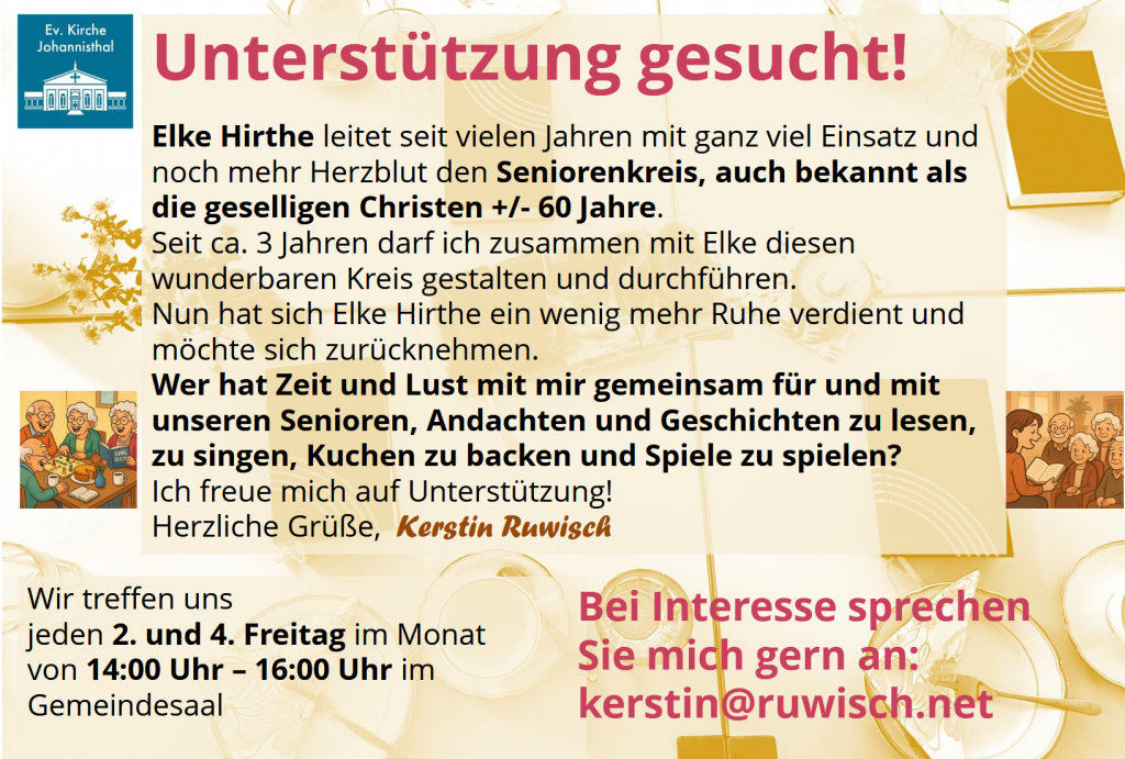Unterstützung gesucht!

Elke Hirthe leitet seit vielen Jahren mit ganz viel Einsatz und noch mehr Herzblut den Seniorenkreis, auch bekannt als die geselligen Christen +/- 60 Jahre.
Seit ca. 3 Jahren darf ich zusammen mit Elke diesen wunderbaren Kreis gestalten und durchführen.
Nun hat sich Elke Hirthe ein wenig mehr Ruhe verdient und möchte sich zurücknehmen.
Wer hat Zeit und Lust mit mir gemeinsam für und mit unseren Senioren, Andachten und Geschichten zu lesen, zu singen, Kuchen zu backen und Spiele zu spielen?
Ich freue mich auf Unterstützung!
Herzliche Grüße, Kerstin Ruwiśch

Wir treffen uns
jeden 2. und 4. Freitag im Monat
von 14:00 Uhr – 16:00 Uhr im Gemeindesaal.

Bei Interesse sprechen Sie mich gern an: kerstin@ruwisch.net