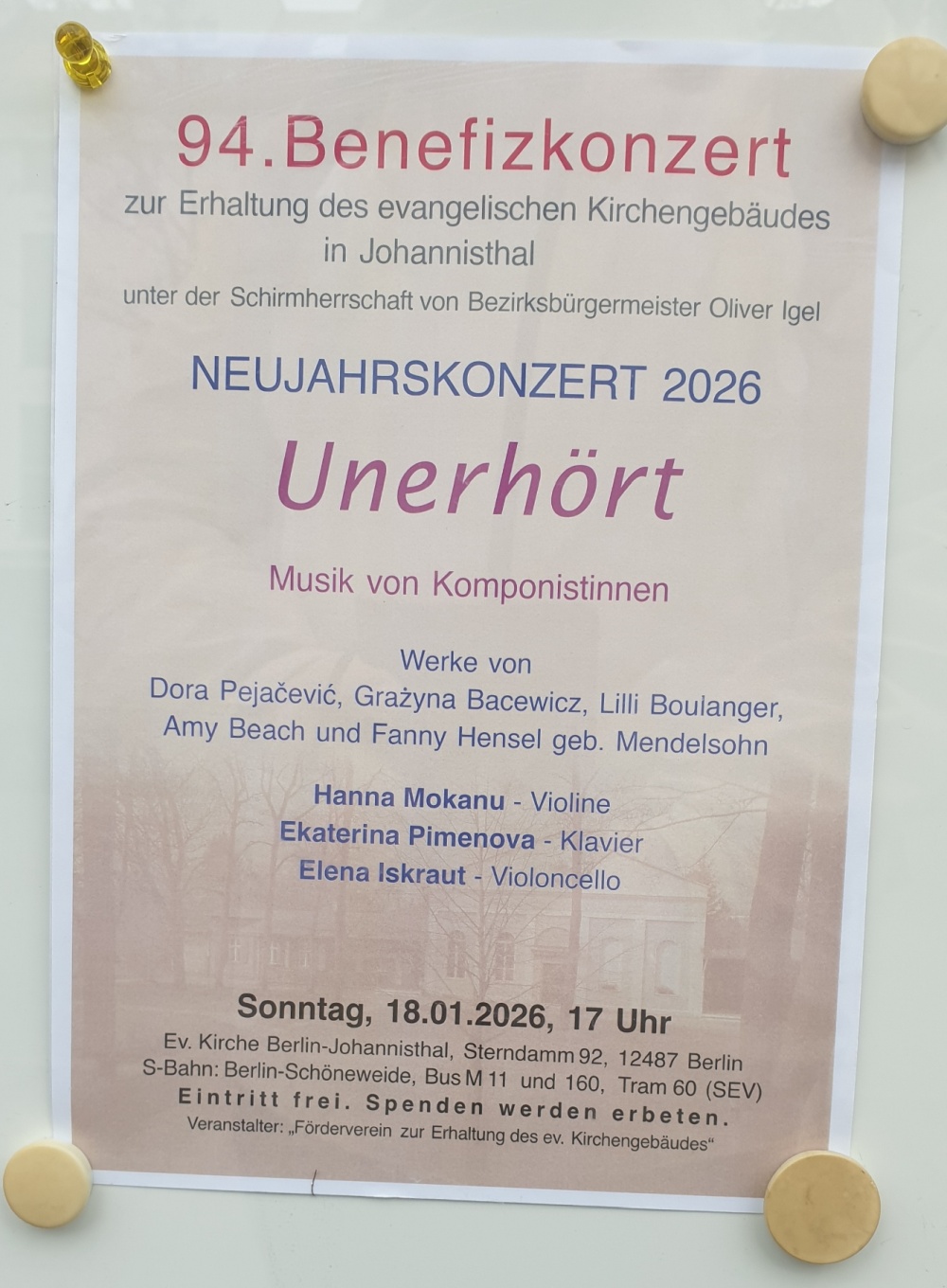 94. Benefizkonzert
zur Erhaltung des evangelischen Kirchengebäudes
in Johannisthal
unter der Schirmherrschaft von Bezirksbürgermeister Oliver Igel

NEUJAHRSKONZERT 2026
Unerhört
Musik von Komponistinnen

Werke von
Dora Pejačević, Grażyna Bacewicz, Lilli Boulang­er,
Amy Beach und Fanny Hensel geb. Mendelssohn

Hanna Mokanu – Violine
Ekaterina Pimenova – Klavier
Elena Iskraut – Violoncello

Sonntag, 18.01.2026, 17 Uhr
Ev. Kirche Berlin-Johannisthal, Sterndamm 92, 12487 Berlin
S-Bahn: Berlin-Schöneweide, Bus M 11 und 160, Tram 60 (SEV)

Eintritt frei. Spenden werden erbeten.
Veranstalter: „Förderverein zur Erhaltung des ev. Kirchengebäudes“