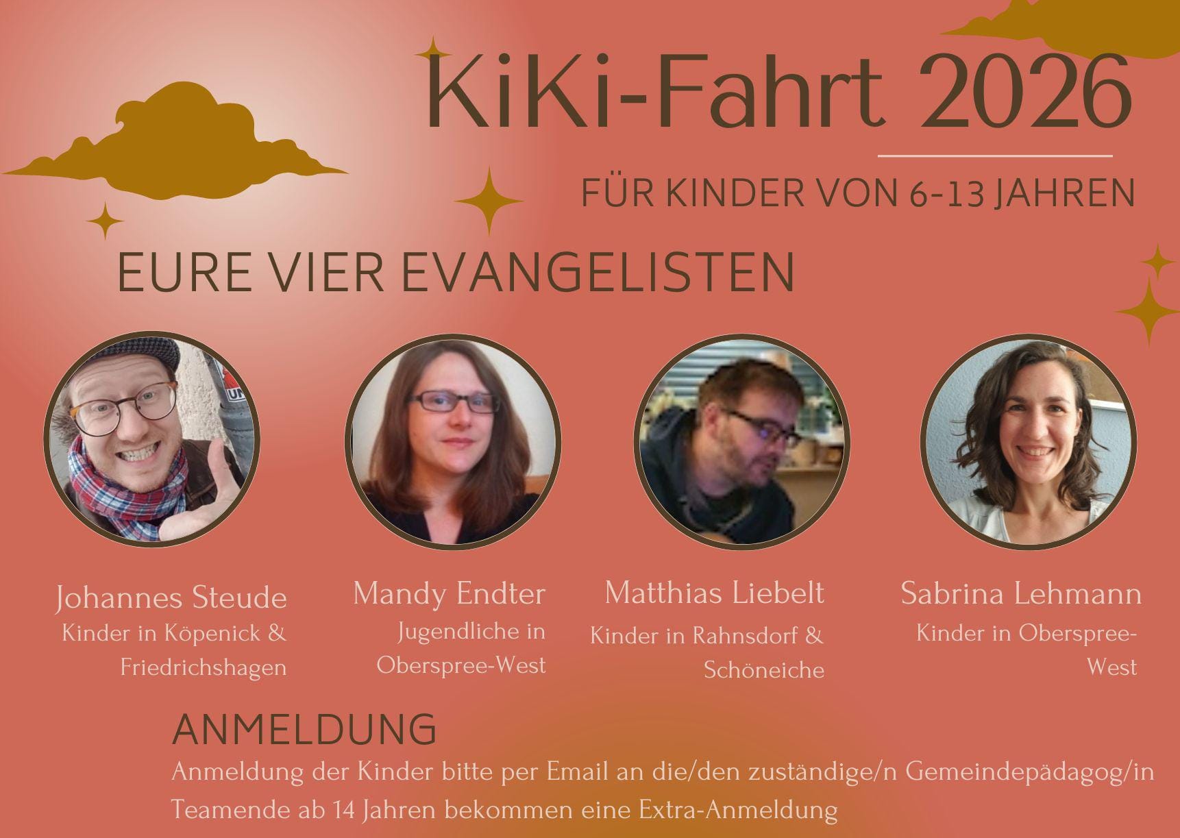 KiKi-Fahrt 2026
für Kinder von 6–13 Jahren

EURE VIER EVANGELISTEN

Johannes Steude
Kinder in Köpenick & Friedrichshagen

Mandy Endter
Jugendliche in Oberspree-West

Matthias Liebelt
Kinder in Rahnsdorf & Schöneiche

Sabrina Lehmann
Kinder in Oberspree-West

ANMELDUNG

Anmeldung der Kinder bitte per E-Mail an die/den zuständige/n Gemeindepädagog/in.

Teamende ab 14 Jahren bekommen eine Extra-Anmeldung.