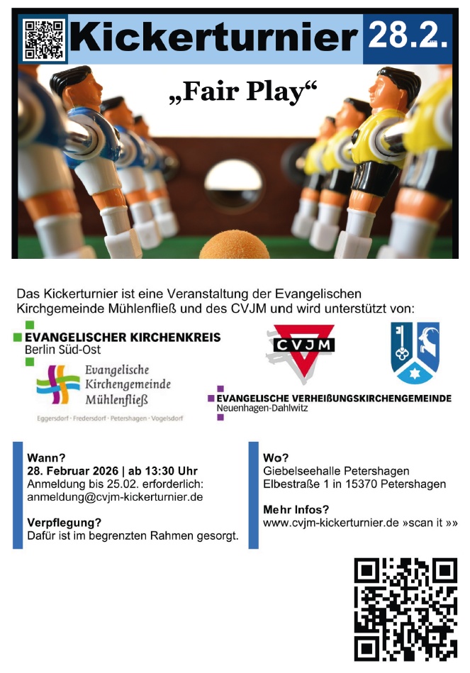 Kickertunier 28.2. „Fair Play“ Das Kickertunier ist eine Veranstaltung der Evangelischen Kirchengemeinde Mühlenfließ und des CVJM und wird unterstützt von: Evangelischer Kirchenkreis Berlin Süd-Ost Evangelische Kirchengemeinde Mühlenfließ (Eggersdorf · Fredersdorf · Petershagen · Vogelsdorf) CVJM Evangelische Verheißungskirchengemeinde Neuenhagen-Dahlwitz Wann? 28. Februar 2026 | ab 13:30 Uhr Anmeldung bis 25.02. erforderlich: anmeldung@cvjm-kickertunier.de Verpflegung? Dafür ist im begrenzten Rahmen gesorgt. Wo? Giebelseehalle Petershagen Elbestraße 1 15370 Petershagen Mehr Infos? www.cvjm-kickertunier.de („scan it“ – QR-Code)