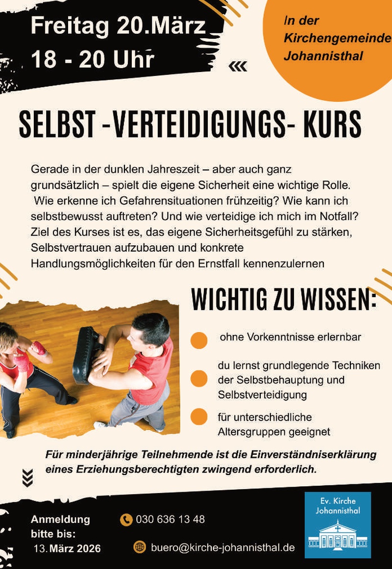 Freitag, 20. März
18–20 Uhr

In der Kirchengemeinde Johannisthal

SELBST-VERTEIDIGUNGS-KURS

Gerade in der dunklen Jahreszeit – aber auch ganz grundsätzlich – spielt die eigene Sicherheit eine wichtige Rolle.
Wie erkenne ich Gefahrensituationen frühzeitig? Wie kann ich selbstbewusst auftreten? Und wie verteidige ich mich im Notfall?

Ziel des Kurses ist es, das eigene Sicherheitsgefühl zu stärken, Selbstvertrauen aufzubauen und konkrete Handlungsmöglichkeiten für den Ernstfall kennenzulernen.

WICHTIG ZU WISSEN:

• ohne Vorkenntnisse erlernbar
• du lernst grundlegende Techniken der Selbstbehauptung und Selbstverteidigung
• für unterschiedliche Altersgruppen geeignet

Für minderjährige Teilnehmende ist die Einverständniserklärung eines Erziehungsberechtigten zwingend erforderlich.

Anmeldung bitte bis:
13. März 2026

📞 030 636 13 48
✉️ buero@kirche-johannisthal.de

(Ev. Kirche Johannisthal – Logo)